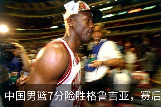 中国男篮7分险胜格鲁吉亚，赛后3好1坏消息，中国男篮7次助攻暴露大隐患