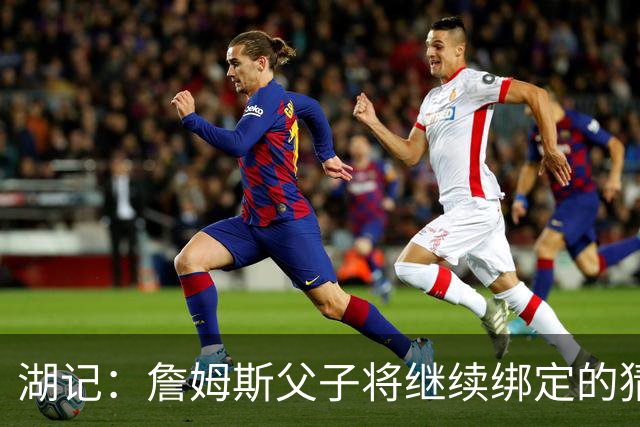 湖记：詹姆斯父子将继续绑定的猜测并不属实 布朗尼不一定离队